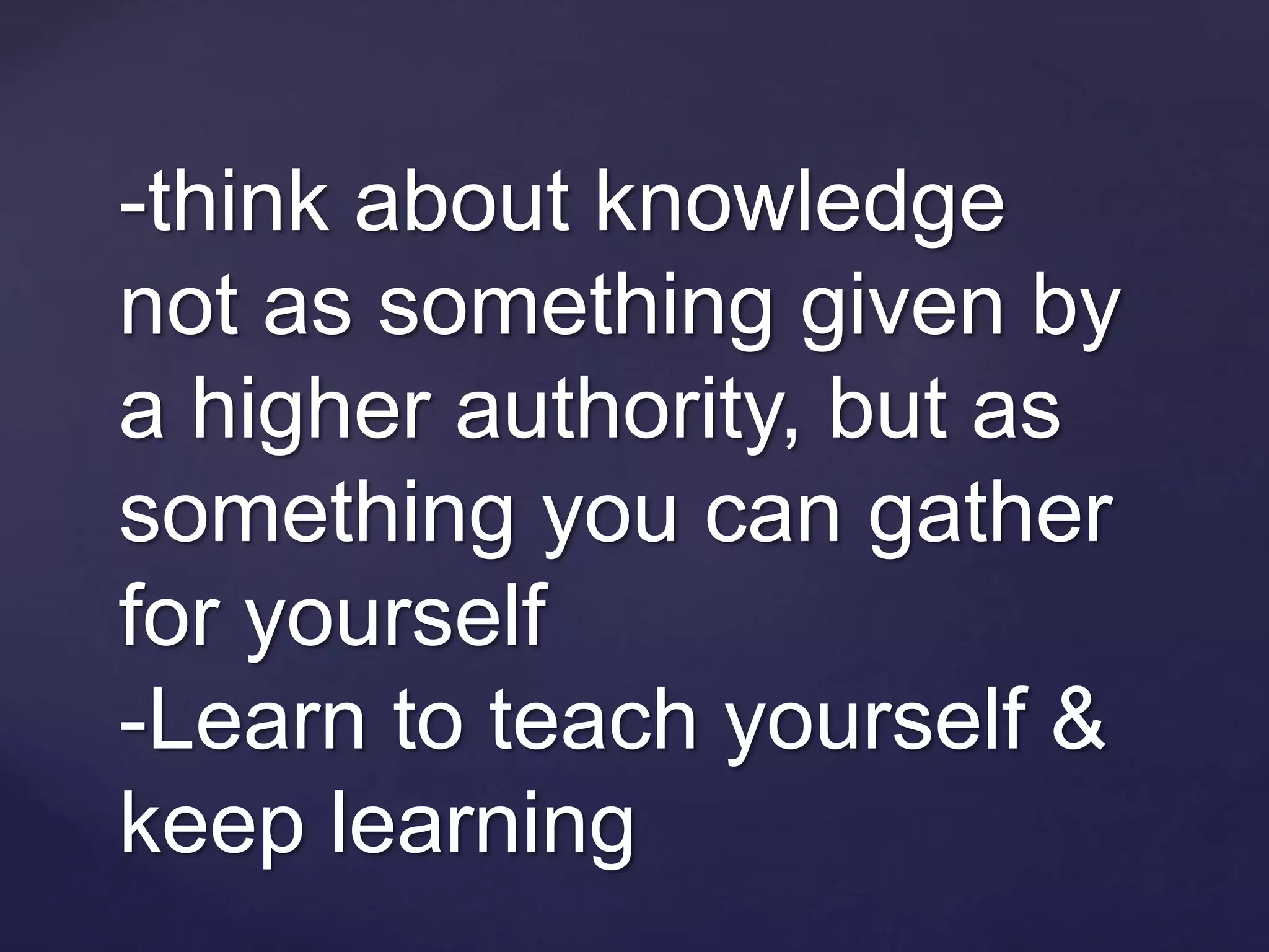 -think about knowledge
not as something given by
a higher authority, but as
something you can gather
for yourself
-Learn to teach yourself &
keep learning
 