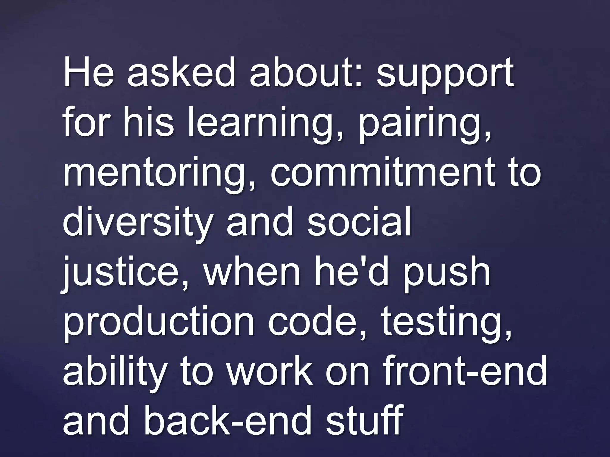 He asked about: support
for his learning, pairing,
mentoring, commitment to
diversity and social
justice, when he'd push
production code, testing,
ability to work on front-end
and back-end stuff
 