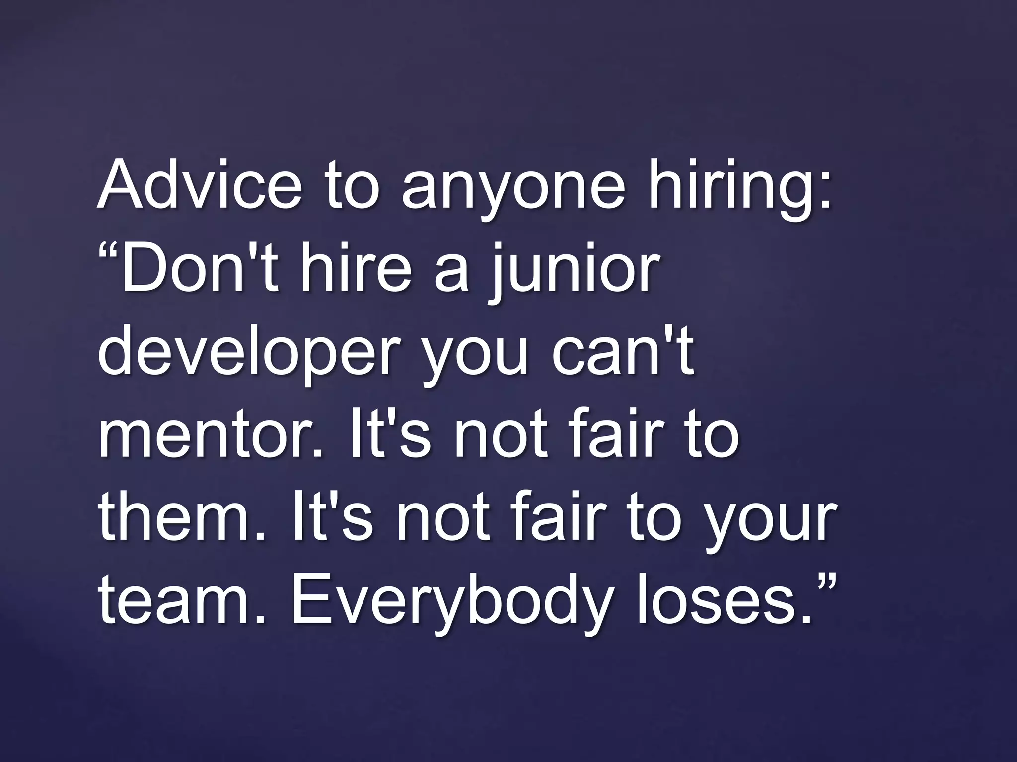 Advice to anyone hiring:
“Don't hire a junior
developer you can't
mentor. It's not fair to
them. It's not fair to your
team. Everybody loses.”
 