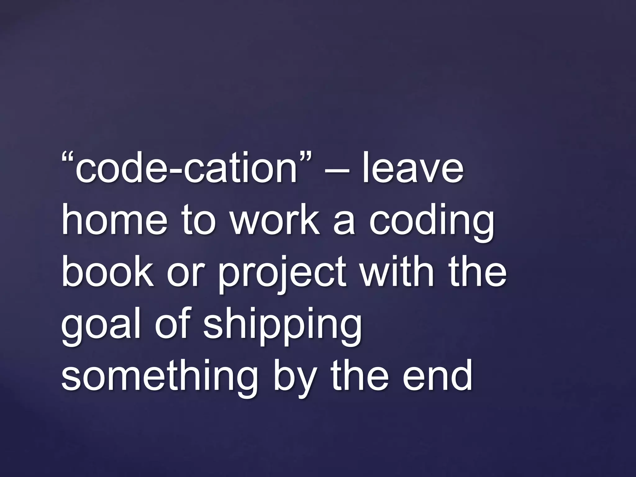 “code-cation” – leave
home to work a coding
book or project with the
goal of shipping
something by the end
 