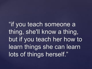 “if you teach someone a
thing, she'll know a thing,
but if you teach her how to
learn things she can learn
lots of things herself.”
 