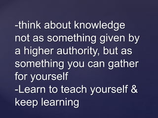 -think about knowledge
not as something given by
a higher authority, but as
something you can gather
for yourself
-Learn to teach yourself &
keep learning
 