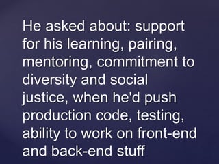 He asked about: support
for his learning, pairing,
mentoring, commitment to
diversity and social
justice, when he'd push
production code, testing,
ability to work on front-end
and back-end stuff
 