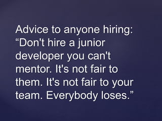 Advice to anyone hiring:
“Don't hire a junior
developer you can't
mentor. It's not fair to
them. It's not fair to your
team. Everybody loses.”
 