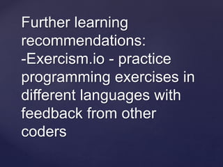 Further learning
recommendations:
-Exercism.io - practice
programming exercises in
different languages with
feedback from other
coders
 