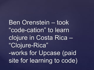 Ben Orenstein – took
“code-cation” to learn
clojure in Costa Rica –
“Clojure-Rica”
-works for Upcase (paid
site for learning to code)
 