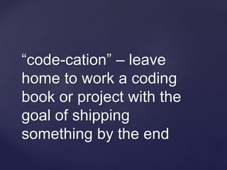 “code-cation” – leave
home to work a coding
book or project with the
goal of shipping
something by the end
 
