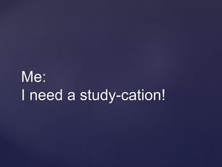 Me:
I need a study-cation!
 
