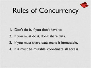 Rules of Concurrency
1. Don’t do it, if you don’t have to.	

2. If you must do it, don’t share data.	

3. If you must share data, make it immutable.	

4. If it must be mutable, coordinate all access.
 