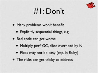 #1: Don’t
• Many problems won’t beneﬁt	

• Explicitly sequential things, e.g	

• Bad code can get worse	

• Multiply perf, GC, alloc overhead by N	

• Fixes may not be easy (esp. in Ruby)	

• The risks can get tricky to address
 
