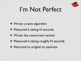 I’m Not Perfect
• Wrote a naive algorithm	

• Measured it taking N seconds	

• Wrote the concurrent version	

• Measured it taking roughly N seconds	

• Returned to original to optimize
 