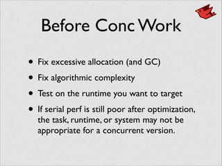 Before Conc Work
• Fix excessive allocation (and GC)	

• Fix algorithmic complexity	

• Test on the runtime you want to target	

• If serial perf is still poor after optimization,
the task, runtime, or system may not be
appropriate for a concurrent version.
 