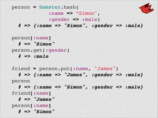 person = Hamster.hash(!
:name => “Simon",!
:gender => :male)!
# => {:name => "Simon", :gender => :male}!
 !
person[:name]!
# => "Simon"!
person.get(:gender)!
# => :male!
 !
friend = person.put(:name, "James")!
# => {:name => "James", :gender => :male}!
person!
# => {:name => "Simon", :gender => :male}!
friend[:name]!
# => "James"!
person[:name]!
# => "Simon"
 