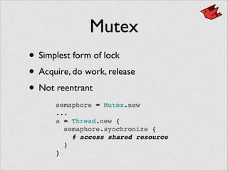Mutex
• Simplest form of lock	

• Acquire, do work, release	

• Not reentrant
semaphore = Mutex.new!
...!
a = Thread.new {!
semaphore.synchronize {!
# access shared resource!
}!
}
 