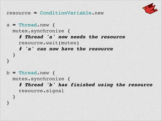 resource = ConditionVariable.new!
 !
a = Thread.new {!
mutex.synchronize {!
# Thread 'a' now needs the resource!
resource.wait(mutex)!
# 'a' can now have the resource!
}!
}!
 !
b = Thread.new {!
mutex.synchronize {!
# Thread 'b' has finished using the resource!
resource.signal!
}!
}!
 