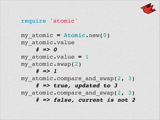 require 'atomic'!
 !
my_atomic = Atomic.new(0)!
my_atomic.value!
# => 0!
my_atomic.value = 1!
my_atomic.swap(2)!
# => 1!
my_atomic.compare_and_swap(2, 3)!
# => true, updated to 3!
my_atomic.compare_and_swap(2, 3)!
# => false, current is not 2
 