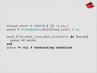 thread_count = (ARGV[2] || 1).to_i!
queue = SizedQueue.new(thread_count * 4)!
!
word_file.each_line.each_slice(50) do |words|!
queue << words!
end!
queue << nil # terminating condition
 