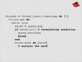 threads = thread_count.times.map do |i|!
Thread.new do!
while true!
words = queue.pop!
if words.nil? # terminating condition!
queue.shutdown!
break!
end!
words.each do |word|!
# analyze the word
 