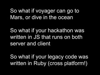So what if voyager can go to
Mars, or dive in the ocean
So what if your hackathon was
written in JS that runs on both
server and client
So what if your legacy code was
written in Ruby (cross platform!)
 