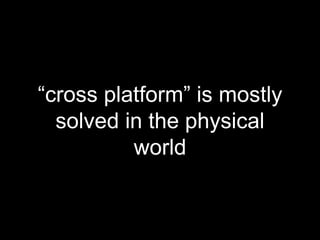 “cross platform” is mostly
solved in the physical
world
 