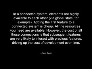 –Kent Beck
In a connected system, elements are highly
available to each other (via global state, for
example). Adding the first feature to a
connected system is cheap. All the resources
you need are available. However, the cost of all
those connections is that subsequent features
are very likely to interact with previous features,
driving up the cost of development over time.
 