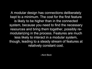 –Kent Beck
A modular design has connections deliberately
kept to a minimum. The cost for the first feature
is likely to be higher than in the connected
system, because you need to find the necessary
resources and bring them together, possibly re-
modularizing in the process. Features are much
less likely to interact in a modular system,
though, leading to a steady stream of features at
relatively constant cost.
 