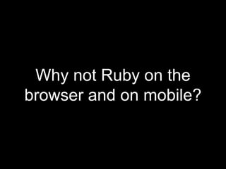 Why not Ruby on the
browser and on mobile?
 