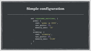 Simple configuration
set :systemd_services, {
puma: {
cmd: 'puma -p 3000',
cpu_quota: 70,
memory_max: '1G'
},
sidekiq: {
cmd: 'sidekiq',
cpu_quota: 30,
memory_max: '512M'
}
}
 