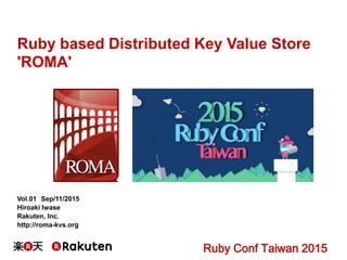 Ruby based Distributed Key Value Store
'ROMA'
Vol.01 Sep/11/2015
Hiroaki Iwase
Rakuten, Inc.
http://roma-kvs.org
Ruby Conf Taiwan 2015
 
