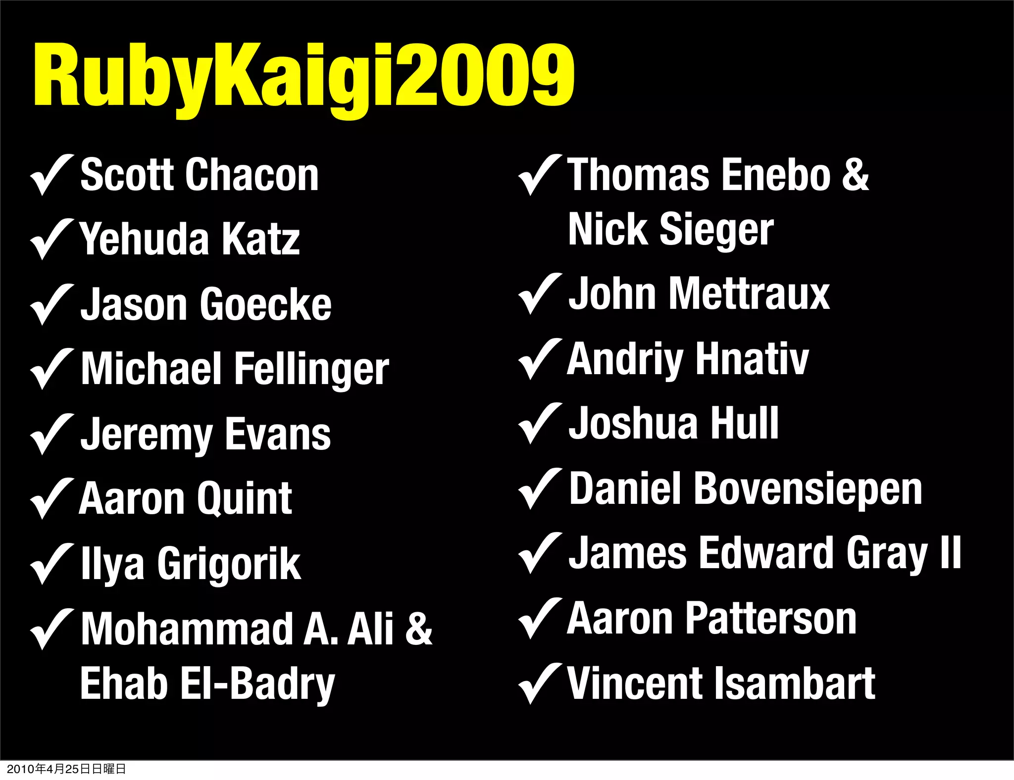 RubyKaigi2009
  ✓ Scott Chacon                ✓ Thomas Enebo &
  ✓ Yehuda Katz                   Nick Sieger
  ✓ Jason Goecke                ✓ John Mettraux
  ✓ Michael Fellinger           ✓ Andriy Hnativ
  ✓ Jeremy Evans                ✓ Joshua Hull
  ✓ Aaron Quint                 ✓ Daniel Bovensiepen
  ✓ Ilya Grigorik               ✓ James Edward Gray II
  ✓ Mohammad A. Ali &           ✓ Aaron Patterson
                Ehab El-Badry   ✓ Vincent Isambart
2010   4   25
 