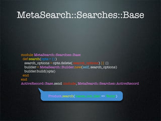MetaSearch::Searches::Base



module MetaSearch::Searches::Base
 def search(opts = {})
  search_options = opts.delete(:search_options) || {}
  builder = MetaSearch::Builder.new(self, search_options)
  builder.build(opts)
 end
end
ActiveRecord::Base.send :include, MetaSearch::Searches::ActiveRecord


               Product.search('name_not_like' => 'Ruby')
 