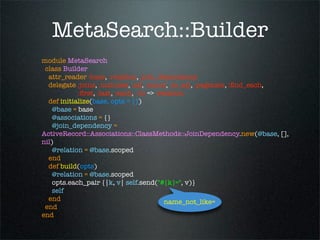 MetaSearch::Builder
module MetaSearch
 class Builder
  attr_reader :base, :relation, :join_dependency
  delegate :joins, :includes, :all, :count, :to_sql, :paginate, :ﬁnd_each,
            :ﬁrst, :last, :each, :to => :relation
  def initialize(base, opts = {})
    @base = base
    @associations = {}
    @join_dependency =
ActiveRecord::Associations::ClassMethods::JoinDependency.new(@base, [],
nil)
    @relation = @base.scoped
  end
  def build(opts)
    @relation = @base.scoped
    opts.each_pair {|k, v| self.send("#{k}=", v)}
    self
  end                                      name_not_like=
 end
end
 