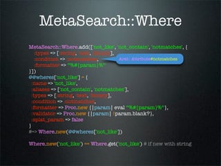 MetaSearch::Where
MetaSearch::Where.add(['not_like', 'not_contain', 'notmatches', {
    :types => [:string, :text, :binary],
    :condition => :notmatches,           Arel:: Attribute#notmatches
    :formatter => '"%#{param}%"'
}])
@@wheres['not_like'] = {
  :name => 'not_like',
  :aliases => ['not_contain', 'notmatches'],
  :types => [:string, :text, :binary],
  :condition => :notmatches,
  :formatter => Proc.new {|param| eval '"%#{param}%"'},
  :validator => Proc.new {|param| !param.blank?},
  :splat_param => false
}
#=> Where.new(@@wheres['not_like'])

Where.new('not_like') == Where.get('not_like') # if new with string
 