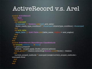 ActiveRecord v.s. Arel
module ActiveRecord
 class Base
  class < self
    def unscoped
     @unscoped ||= Relation.new(self, arel_table)
     ﬁnder_needs_type_condition? ? @unscoped.where(type_condition) : @unscoped
    end
    def arel_table
     @arel_table ||= Arel::Table.new(table_name, :engine => arel_engine)
    end
  end
 end
end
module ActiveRecord::NamedScope::ClassMethods
 def scoped(options = {}, &block)
  if options.present?
    relation = scoped.apply_ﬁnder_options(options)
    block_given? ? relation.extending(Module.new(&block)) : relation
  else
    current_scoped_methods ? unscoped.merge(current_scoped_methods) :
unscoped.clone
  end
 end
end
 