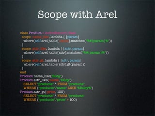 Scope with Arel
class Product < ActiveRecord::Base
 scope :name_like, lambda { |param|
   where(self.arel_table[:name].matches("%#{param}%"))
 }
 scope :attr_like, lambda { |attr, param|
   where(self.arel_table[attr].matches("%#{param}%"))
 }
 scope :attr_gt, lambda { |attr, param|
   where(self.arel_table[attr].gt(param))
 }
end
Product.name_like('Ruby')
Product.attr_like(:name, 'Ruby')
   SELECT "products".* FROM "products"
   WHERE ("products"."name" LIKE '%Ruby%')
Product.attr_gt(:price, 100)
   SELECT "products".* FROM "products"
   WHERE ("products"."price" > 100)
 