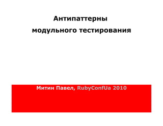 Антипаттерны
модульного тестирования




 Митин Павел, RubyConfUa 2010
 