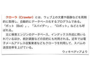 　クローラ（Crawler）とは、ウェブ上の文書や画像などを周期 
的に取得し、自動的にデータベース化するプログラムである。 
「ボット（Bot）」、「スパイダー」、「ロボット」などとも呼 
ばれる。 
　主に検索エンジンのデータベース、インデックス作成に用いら 
れているほか、統計調査などの目的にも利用される。近年では電 
子メールアドレス収集業者などもクローラを利用して、スパムの 
送信効率を上げている。 
ウィキペディアより 
 