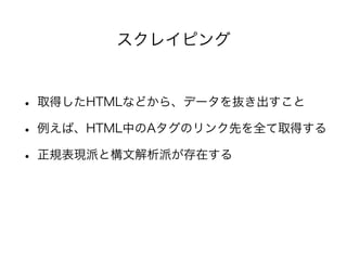 スクレイピング 
• 取得したHTMLなどから、データを抜き出すこと 
• 例えば、HTML中のAタグのリンク先を全て取得する 
• 正規表現派と構文解析派が存在する 
 