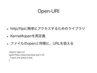 Open-URI 
• http/ftpに簡単にアクセスするためのライブラリ 
• Kernel#openを再定義 
• ファイルのopenと同様に、URLを扱える 
require 'open-uri' 
open("http://www.ruby-lang.org/") {|f| 
f.each_line {|line| p line} 
} 
 