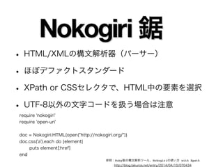 • HTML/XMLの構文解析器（パーサー） 
• ほぼデファクトスタンダード 
• XPath or CSSセレクタで、HTML中の要素を選択 
• UTF-8以外の文字コードを扱う場合は注意 
require 'nokogiri' 
require 'open-uri' 
! 
doc = Nokogiri.HTML(open("http://nokogiri.org/")) 
doc.css('a').each do |element| 
puts element[:href] 
end 
参照：Ruby製の構文解析ツール、Nokogiriの使い方 with Xpath 
http://blog.takuros.net/entry/2014/04/15/070434 
 