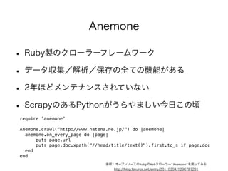 • Ruby製のクローラーフレームワーク 
• データ収集／解析／保存の全ての機能がある 
• 2年ほどメンテナンスされていない 
• ScrapyのあるPythonがうらやましい今日この頃 
require 'anemone' 
! 
Anemone.crawl("http://www.hatena.ne.jp/") do |anemone| 
anemone.on_every_page do |page| 
puts page.url 
puts page.doc.xpath("//head/title/text()").first.to_s if page.doc 
end 
end 
Anemone 
参照：オープンソースのRubyのWebクローラー"Anemone"を使ってみる 
http://blog.takuros.net/entry/20110204/1296781291 
 
