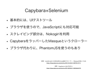 Capybara+Selenium 
• 基本的には、UIテストツール 
• ブラウザを使うので、JavaScriptにも対応可能 
• スクレイピング部分は、Nokogiriを利用 
• CapybaraをラッパーしたMasqueというクローラー 
• ブラウザ代わりに、PhantomJSを使うのもあり 
参照：JavaScriptにも対応出来るruby製のクローラー、Masqueを試してみる 
http://blog.takuros.net/entry/20131223/1387814711 
参照：Capybara-DSLのはなし 
http://blog.takuros.net/entry/20140322/1395464375 
 