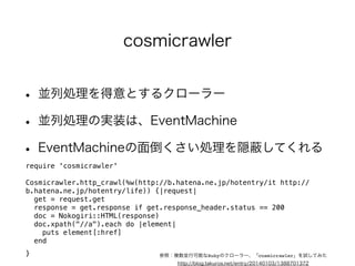 cosmicrawler 
• 並列処理を得意とするクローラー 
• 並列処理の実装は、EventMachine 
• EventMachineの面倒くさい処理を隠蔽してくれる 
require 'cosmicrawler' 
! 
Cosmicrawler.http_crawl(%w(http://b.hatena.ne.jp/hotentry/it http:// 
b.hatena.ne.jp/hotentry/life)) {|request| 
get = request.get 
response = get.response if get.response_header.status == 200 
doc = Nokogiri::HTML(response) 
doc.xpath("//a").each do |element| 
参照：複数並行可能なRubyのクローラー、「cosmicrawler」を試してみた 
http://blog.takuros.net/entry/20140103/1388701372 
puts element[:href] 
end 
! 
} 
 