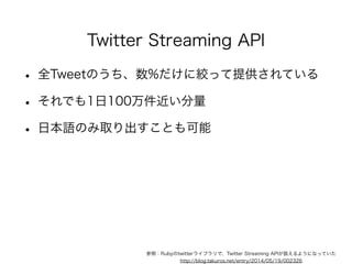 Twitter Streaming API 
• 全Tweetのうち、数%だけに絞って提供されている 
• それでも1日100万件近い分量 
• 日本語のみ取り出すことも可能 
! 
参照：Rubyのtwitterライブラリで、Twitter Streaming APIが扱えるようになっていた 
http://blog.takuros.net/entry/2014/05/19/002326 
 