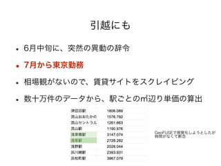 引越にも 
• 6月中旬に、突然の異動の辞令 
• 7月から東京勤務 
• 相場観がないので、賃貸サイトをスクレイピング 
• 数十万件のデータから、駅ごとの㎡辺り単価の算出 
! 
GeoFUSEで視覚化しようとしたが 
時間がなくて断念 
 
