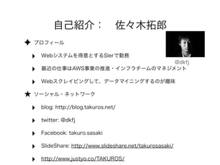 ✦ プロフィール 
‣ Webシステムを得意とするSIerで勤務 
‣ 最近の仕事はAWS事業の推進・インフラチームのマネジメント 
‣ Webスクレイピングして、データマイニングするのが趣味 
★ ソーシャル・ネットワーク 
‣ blog: http://blog.takuros.net/ 
‣ twitter: @dkfj 
‣ Facebook: takuro.sasaki 
‣ SlideShare: http://www.slideshare.net/takurosasaki/ 
‣ http://www.justyo.co/TAKUROS/ 
@dkfj 
自己紹介：　佐々木拓郎 
 