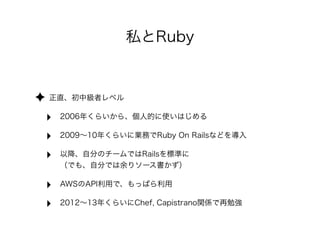 私とRuby 
✦ 正直、初中級者レベル 
‣ 2006年くらいから、個人的に使いはじめる 
‣ 2009～10年くらいに業務でRuby On Railsなどを導入 
‣ 以降、自分のチームではRailsを標準に　　　　　　　　　　　　　　 
（でも、自分では余りソース書かず） 
‣ AWSのAPI利用で、もっぱら利用 
‣ 2012～13年くらいにChef, Capistrano関係で再勉強 
 