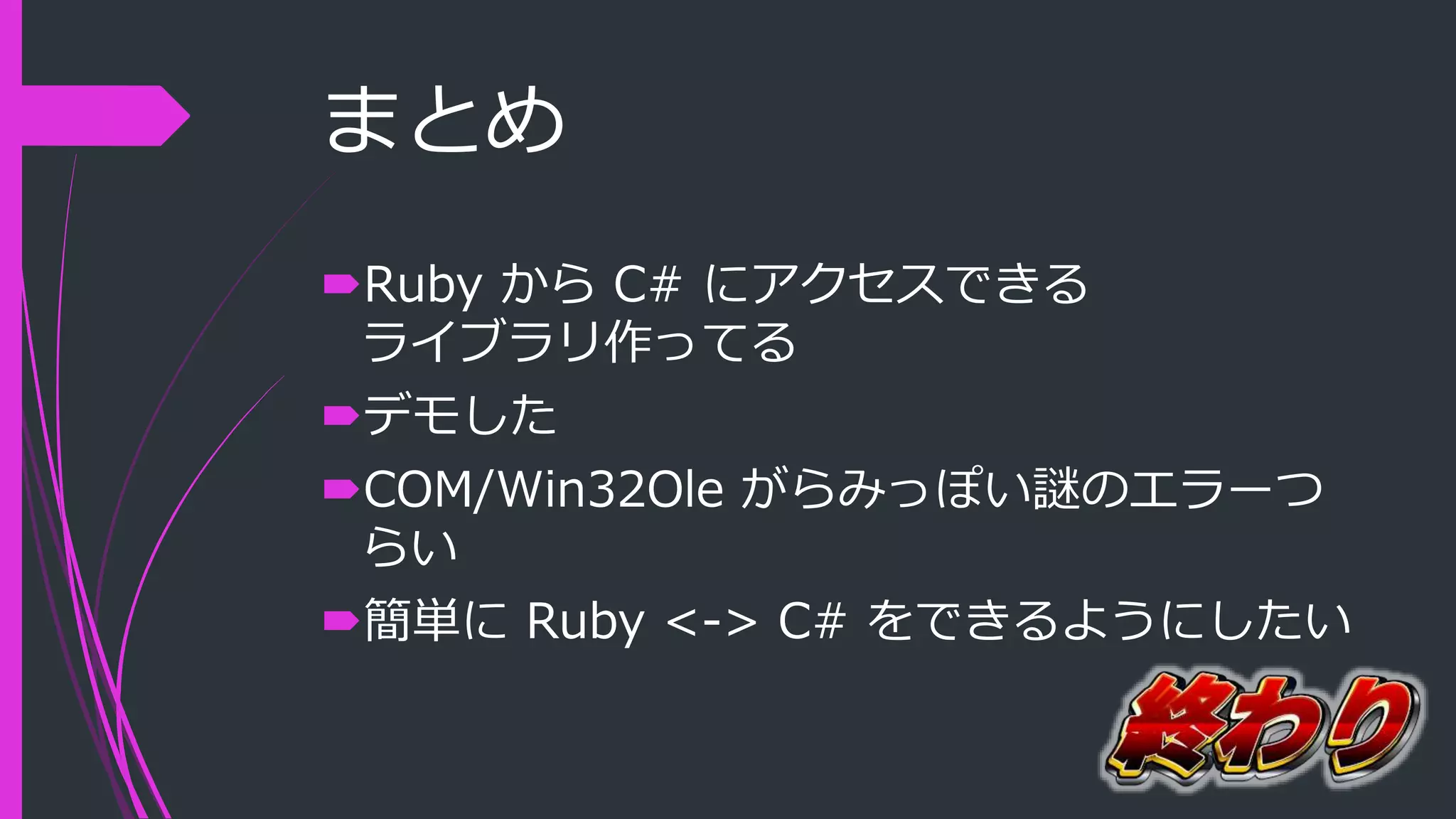 まとめ
Ruby から C# にアクセスできる
ライブラリ作ってる
デモした
COM/Win32Ole がらみっぽい謎のエラーつ
らい
簡単に Ruby <-> C# をできるようにしたい
 
