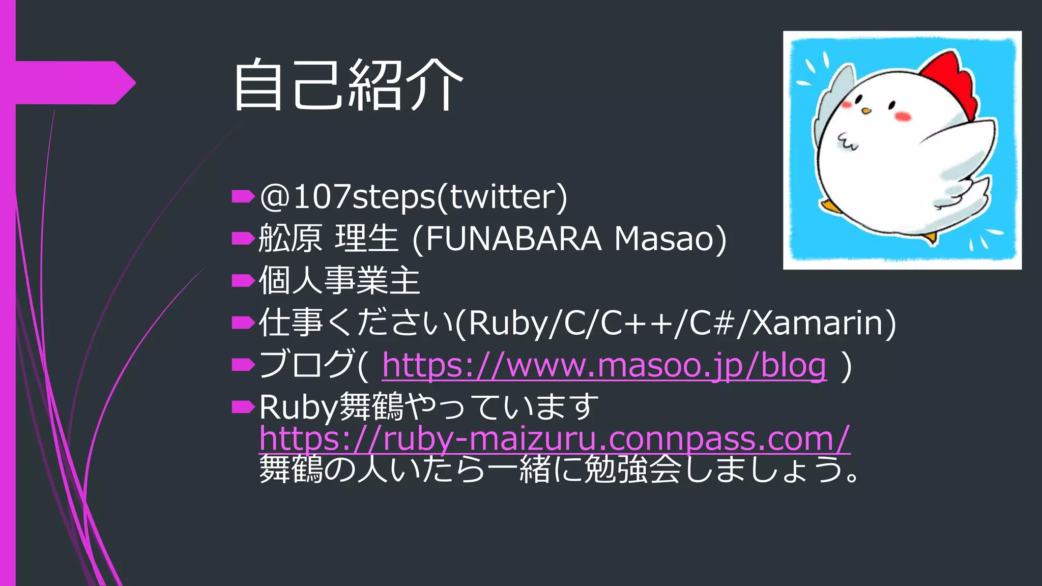 自己紹介
@107steps(twitter)
舩原 理生 (FUNABARA Masao)
個人事業主
仕事ください(Ruby/C/C++/C#/Xamarin)
ブログ( https://www.masoo.jp/blog )
Ruby舞鶴やっています
https://ruby-maizuru.connpass.com/
舞鶴の人いたら一緒に勉強会しましょう。
 