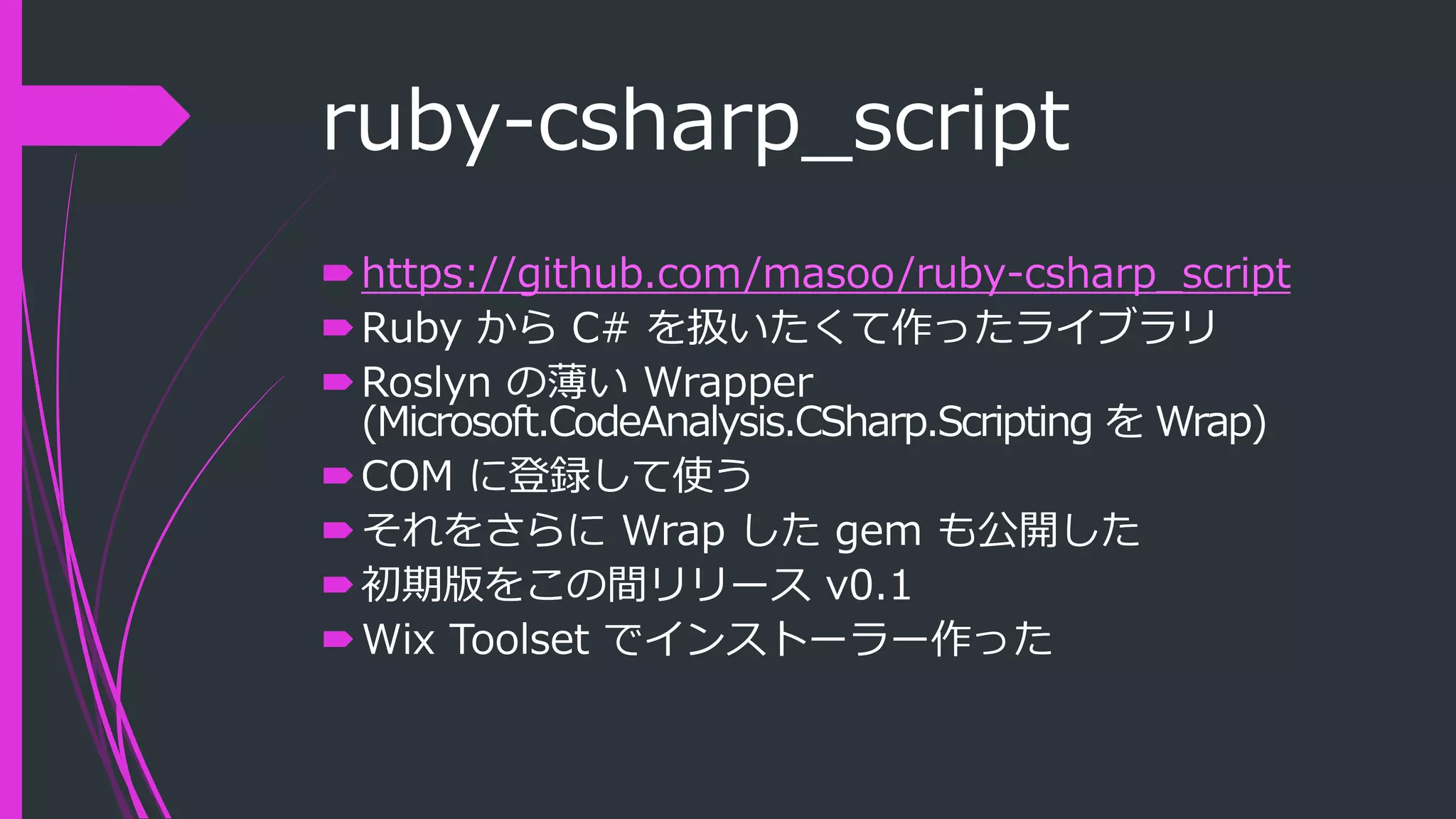 ruby-csharp_script
https://github.com/masoo/ruby-csharp_script
Ruby から C# を扱いたくて作ったライブラリ
Roslyn の薄い Wrapper
(Microsoft.CodeAnalysis.CSharp.Scripting を Wrap)
COM に登録して使う
それをさらに Wrap した gem も公開した
初期版をこの間リリース v0.1
Wix Toolset でインストーラー作った
 
